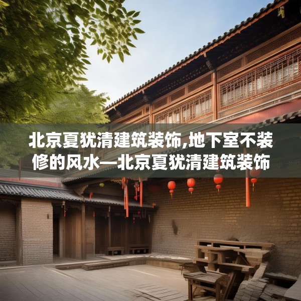 北京夏犹清建筑装饰,地下室不装修的风水—北京夏犹清建筑装饰611.a487b488c491fgy.498bnbn