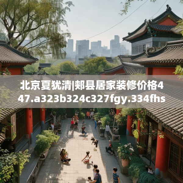 北京夏犹清|郏县居家装修价格447.a323b324c327fgy.334fhsg