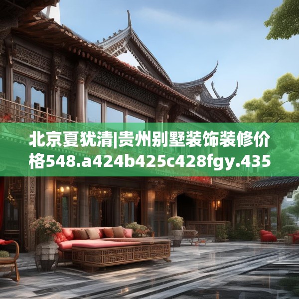北京夏犹清|贵州别墅装饰装修价格548.a424b425c428fgy.435wew