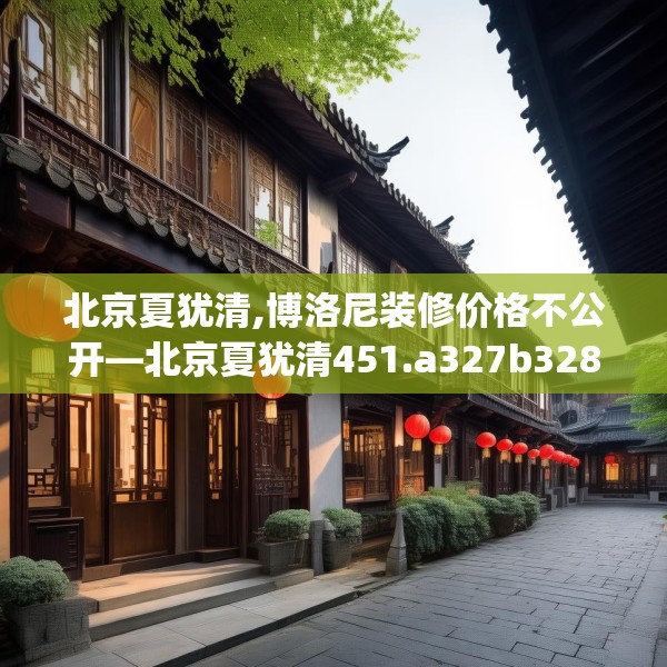 北京夏犹清,博洛尼装修价格不公开—北京夏犹清451.a327b328c331fgy.338jhhj