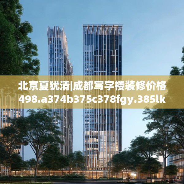 北京夏犹清|成都写字楼装修价格498.a374b375c378fgy.385lkjl