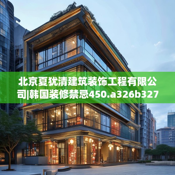 北京夏犹清建筑装饰工程有限公司|韩国装修禁忌450.a326b327c330fgy.337nbn