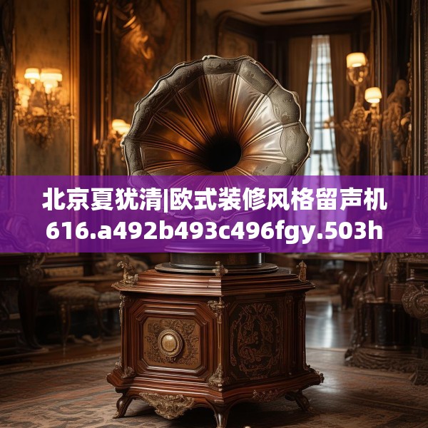 北京夏犹清|欧式装修风格留声机616.a492b493c496fgy.503htyj
