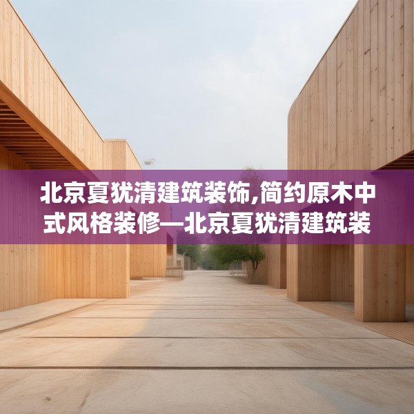 北京夏犹清建筑装饰,简约原木中式风格装修—北京夏犹清建筑装饰188.a64b65c68fgy.75wew