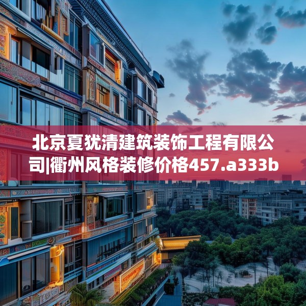 北京夏犹清建筑装饰工程有限公司|衢州风格装修价格457.a333b334c337fgy.344fdsfds