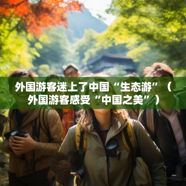 外国游客迷上了中国“生态游”（外国游客感受“中国之美”）