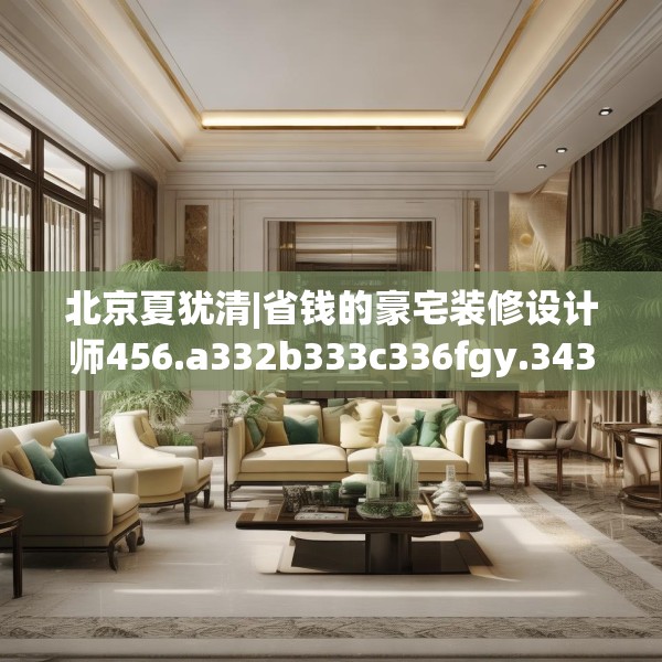 北京夏犹清|省钱的豪宅装修设计师456.a332b333c336fgy.343dsfds