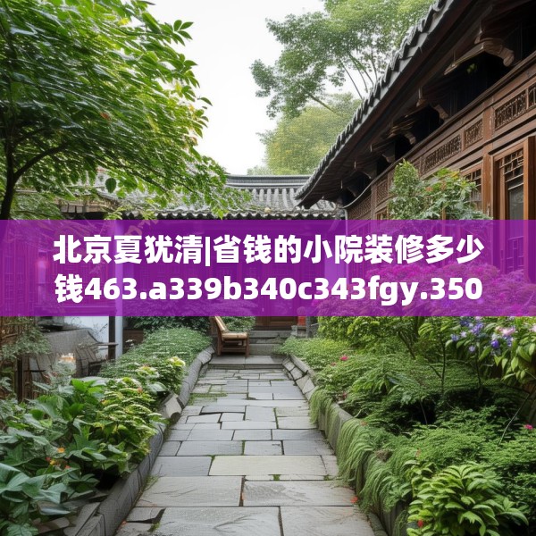 北京夏犹清|省钱的小院装修多少钱463.a339b340c343fgy.350poiy