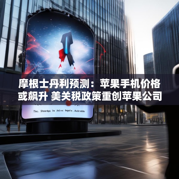 摩根士丹利预测：苹果手机价格或飙升 美关税政策重创苹果公司供应链