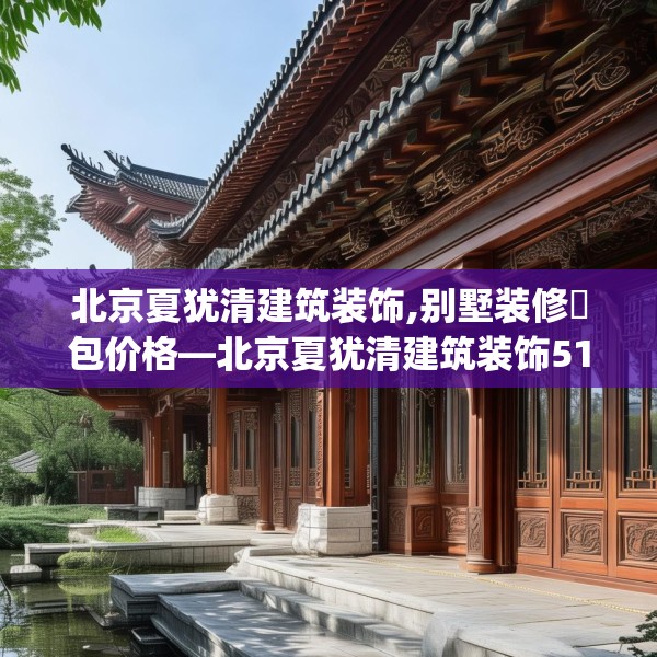北京夏犹清建筑装饰,别墅装修淸包价格—北京夏犹清建筑装饰512.a388b389c392fgy.399wew