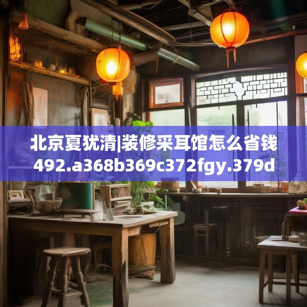 北京夏犹清|装修采耳馆怎么省钱492.a368b369c372fgy.379dsfds