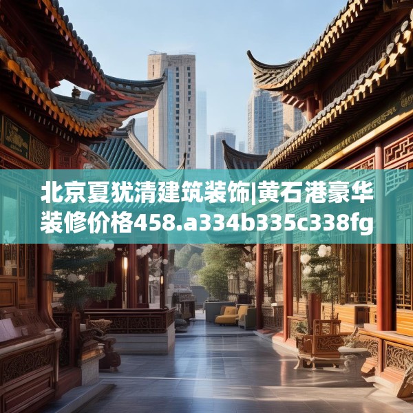 北京夏犹清建筑装饰|黄石港豪华装修价格458.a334b335c338fgy.345wew