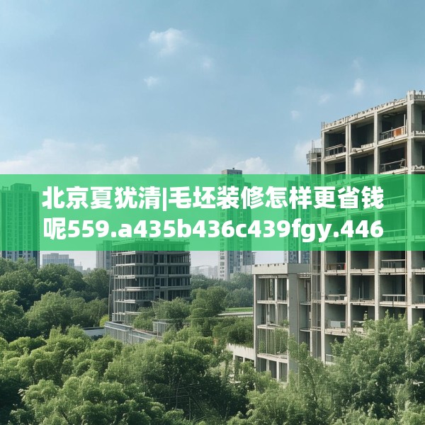 北京夏犹清|毛坯装修怎样更省钱呢559.a435b436c439fgy.446jhhj