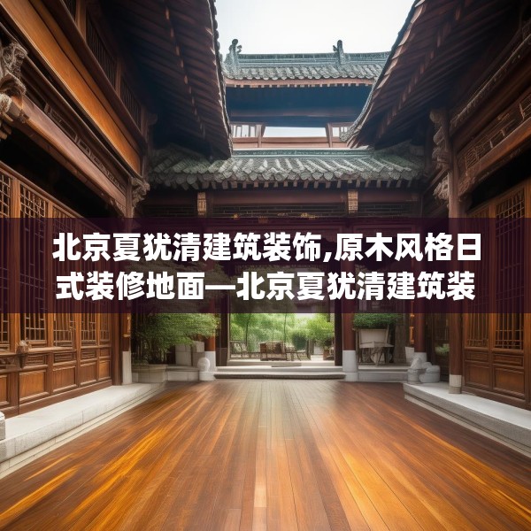 北京夏犹清建筑装饰,原木风格日式装修地面—北京夏犹清建筑装饰361.a237b238c241fgy.248jhhj