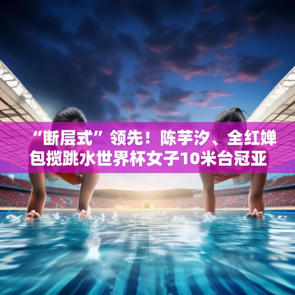 “断层式”领先！陈芋汐、全红婵包揽跳水世界杯女子10米台冠亚军