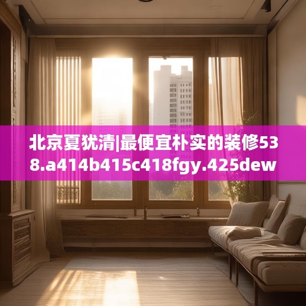 北京夏犹清|最便宜朴实的装修538.a414b415c418fgy.425dewqe