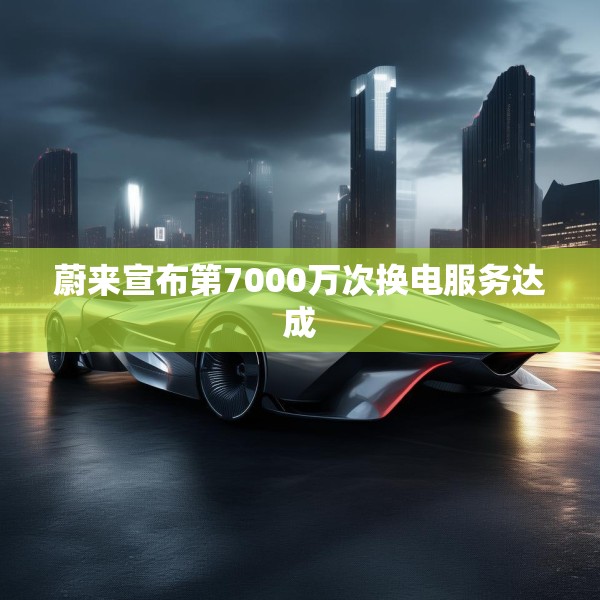 蔚来宣布第7000万次换电服务达成