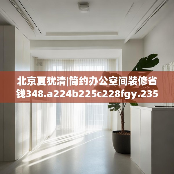 北京夏犹清|简约办公空间装修省钱348.a224b225c228fgy.235dsfds