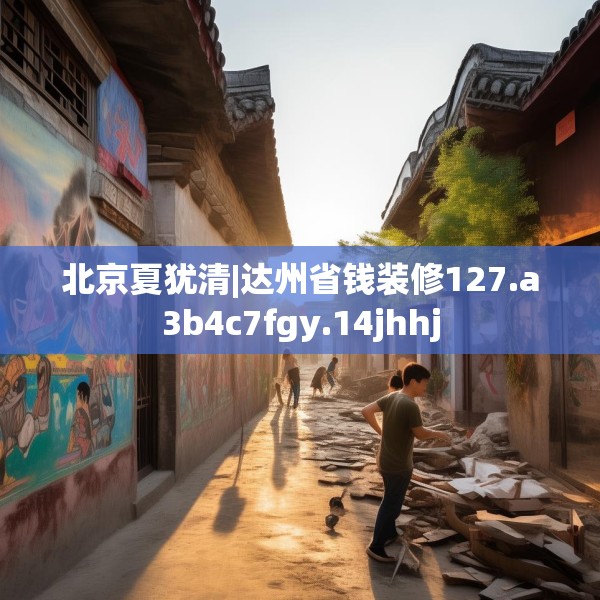 北京夏犹清|达州省钱装修127.a3b4c7fgy.14jhhj