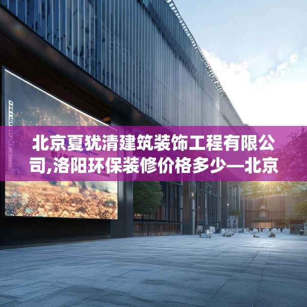 北京夏犹清建筑装饰工程有限公司,洛阳环保装修价格多少—北京夏犹清建筑装饰工程有限公司419.a295b296c299fgy.306fds