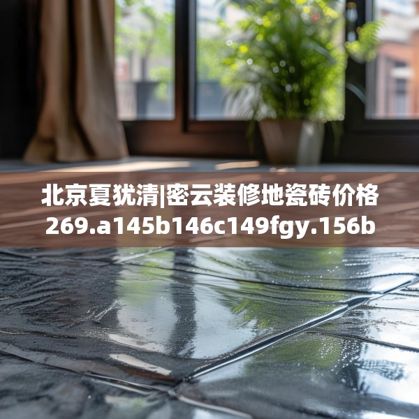北京夏犹清|密云装修地瓷砖价格269.a145b146c149fgy.156bnbn