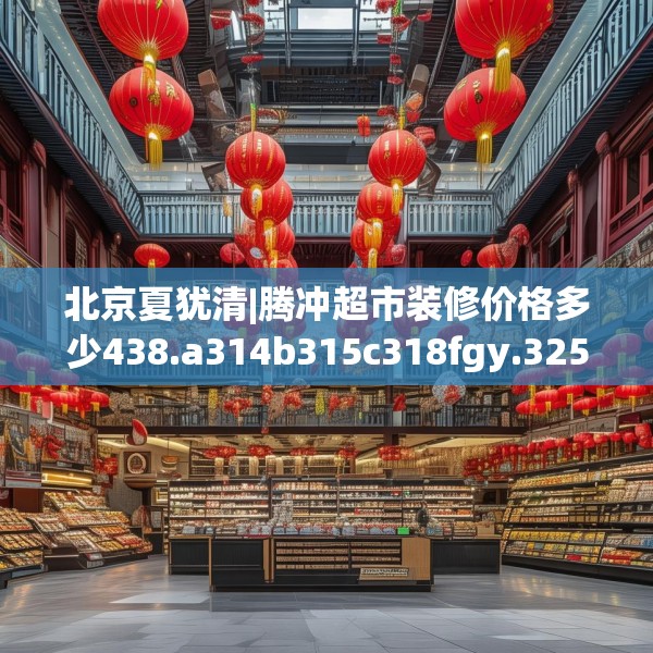 北京夏犹清|腾冲超市装修价格多少438.a314b315c318fgy.325dsfds