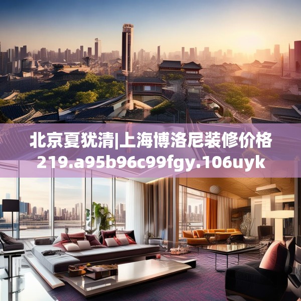 北京夏犹清|上海博洛尼装修价格219.a95b96c99fgy.106uyk
