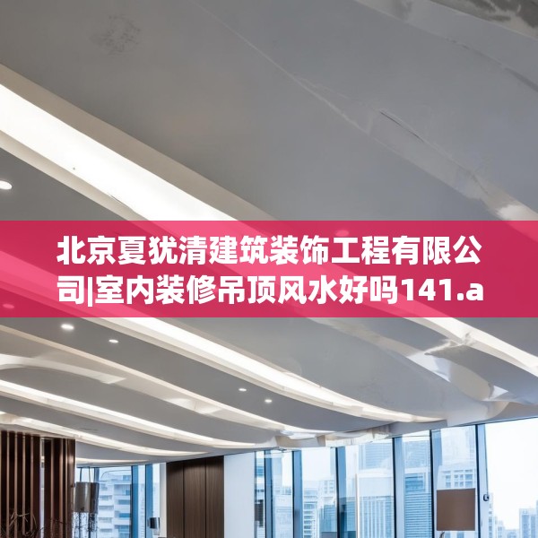 北京夏犹清建筑装饰工程有限公司|室内装修吊顶风水好吗141.a17b18c21fgy.28fhsg