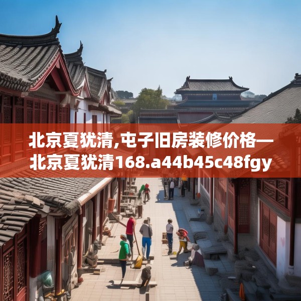 北京夏犹清,屯子旧房装修价格—北京夏犹清168.a44b45c48fgy.55dsfds