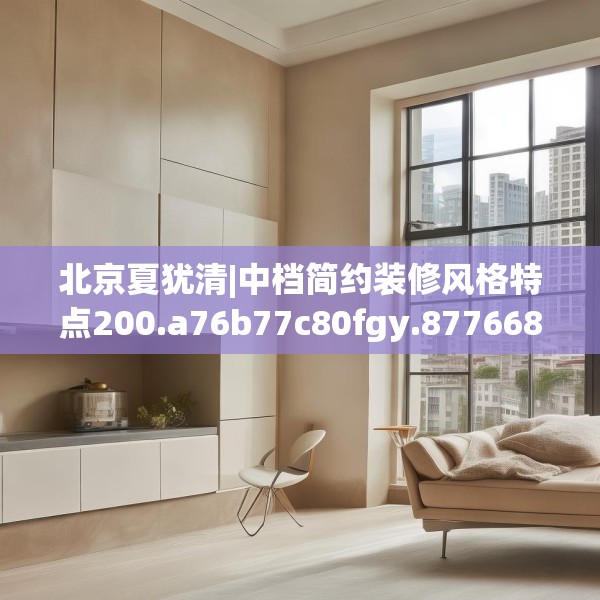 北京夏犹清|中档简约装修风格特点200.a76b77c80fgy.8776680