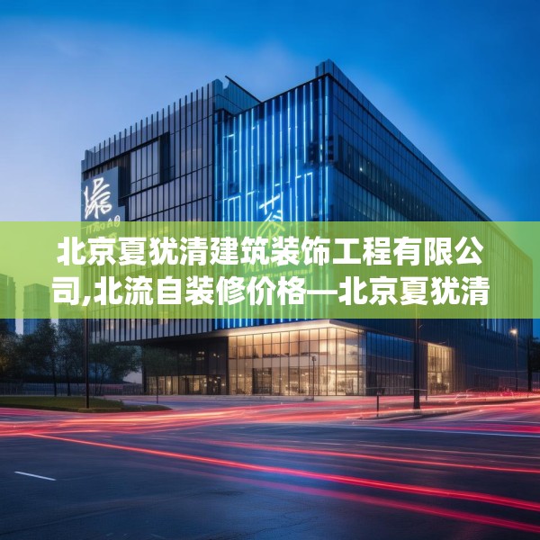 北京夏犹清建筑装饰工程有限公司,北流自装修价格—北京夏犹清建筑装饰工程有限公司416.a292b293c296fgy.30376668