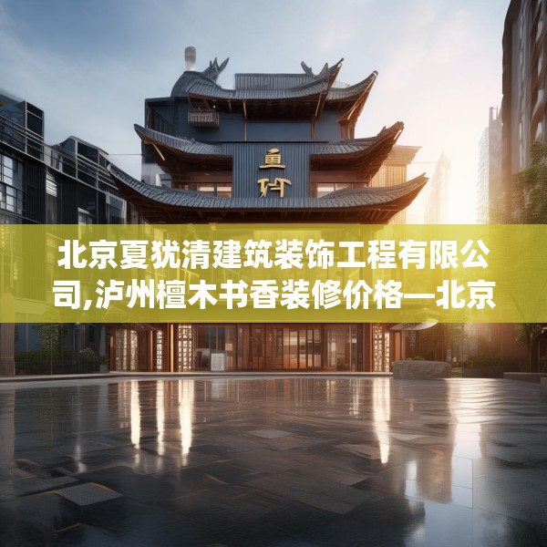北京夏犹清建筑装饰工程有限公司,泸州檀木书香装修价格—北京夏犹清建筑装饰工程有限公司598.a474b475c478fgy.485htyj