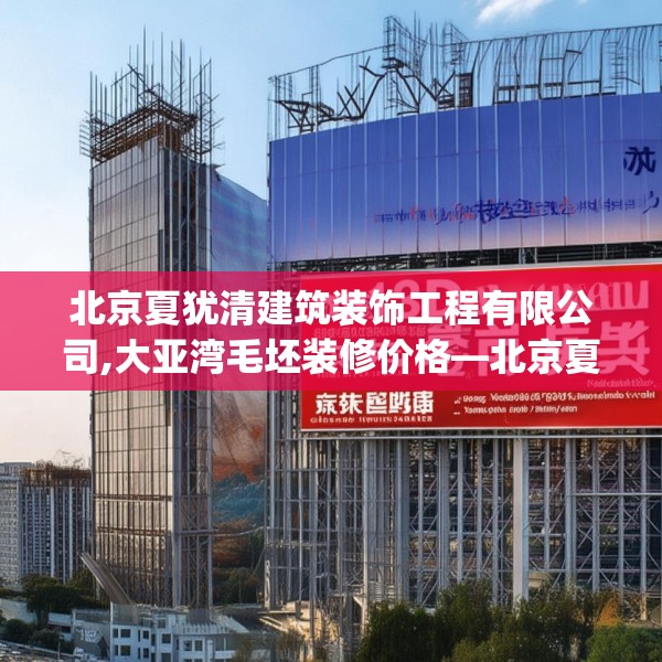 北京夏犹清建筑装饰工程有限公司,大亚湾毛坯装修价格—北京夏犹清建筑装饰工程有限公司253.a129b130c133fgy.140jhhj