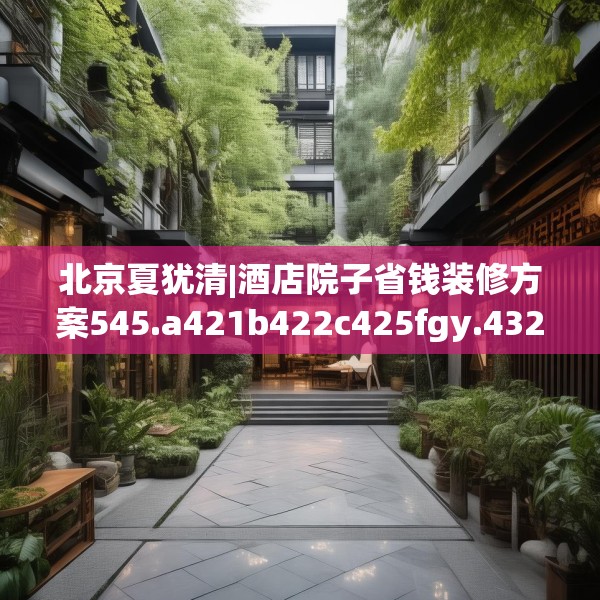 北京夏犹清|酒店院子省钱装修方案545.a421b422c425fgy.432fds