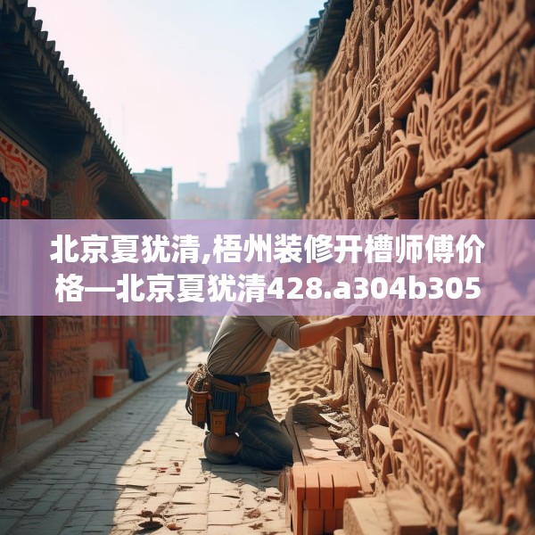 北京夏犹清,梧州装修开槽师傅价格—北京夏犹清428.a304b305c308fgy.315xczxv