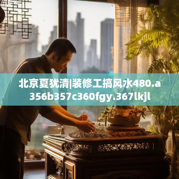 北京夏犹清|装修工搞风水480.a356b357c360fgy.367lkjl