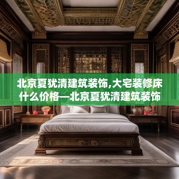 北京夏犹清建筑装饰,大宅装修床什么价格—北京夏犹清建筑装饰324.a200b201c204fgy.211nbn