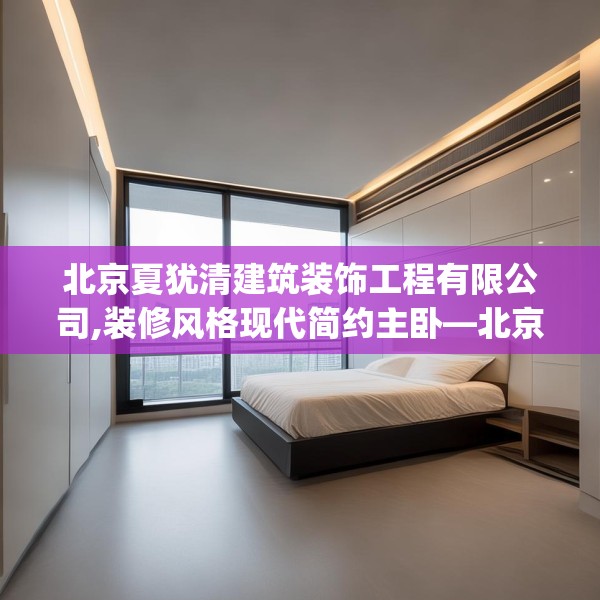 北京夏犹清建筑装饰工程有限公司,装修风格现代简约主卧—北京夏犹清建筑装饰工程有限公司158.a34b35c38fgy.45xczxv