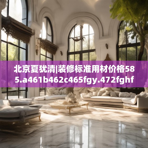 北京夏犹清|装修标准用材价格585.a461b462c465fgy.472fghfd