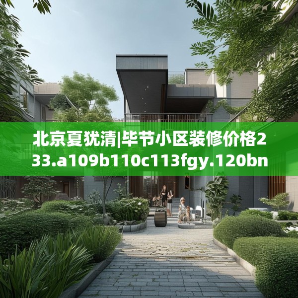 北京夏犹清|毕节小区装修价格233.a109b110c113fgy.120bnbn