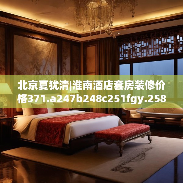 北京夏犹清|淮南酒店套房装修价格371.a247b248c251fgy.258cvcx