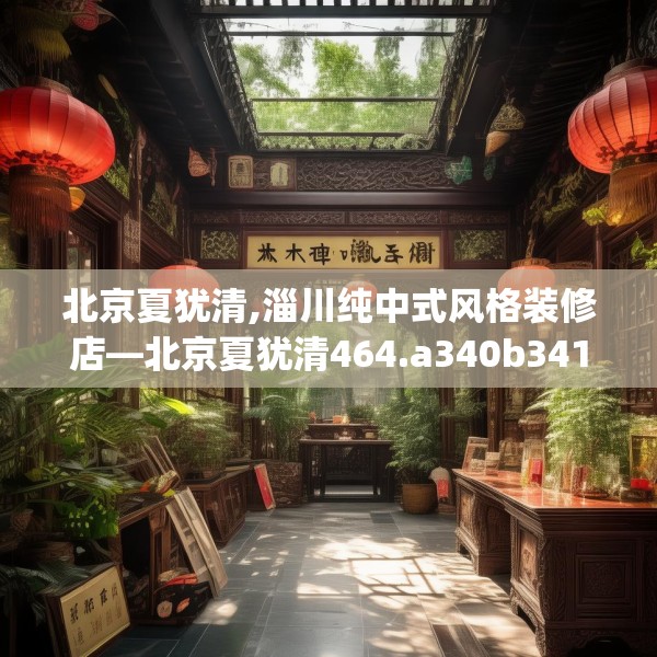 北京夏犹清,淄川纯中式风格装修店—北京夏犹清464.a340b341c344fgy.351xczxv