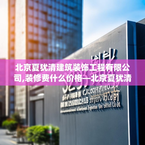北京夏犹清建筑装饰工程有限公司,装修费什么价格—北京夏犹清建筑装饰工程有限公司328.a204b205c208fgy.215htyj