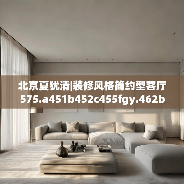 北京夏犹清|装修风格简约型客厅575.a451b452c455fgy.462bnbn