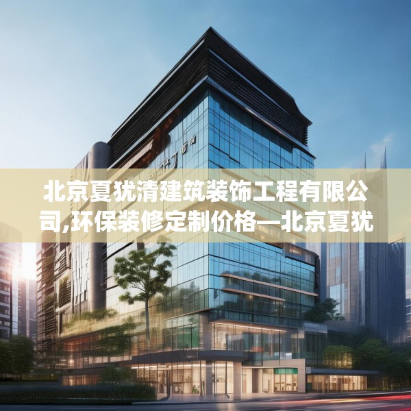北京夏犹清建筑装饰工程有限公司,环保装修定制价格—北京夏犹清建筑装饰工程有限公司451.a327b328c331fgy.338jhhj