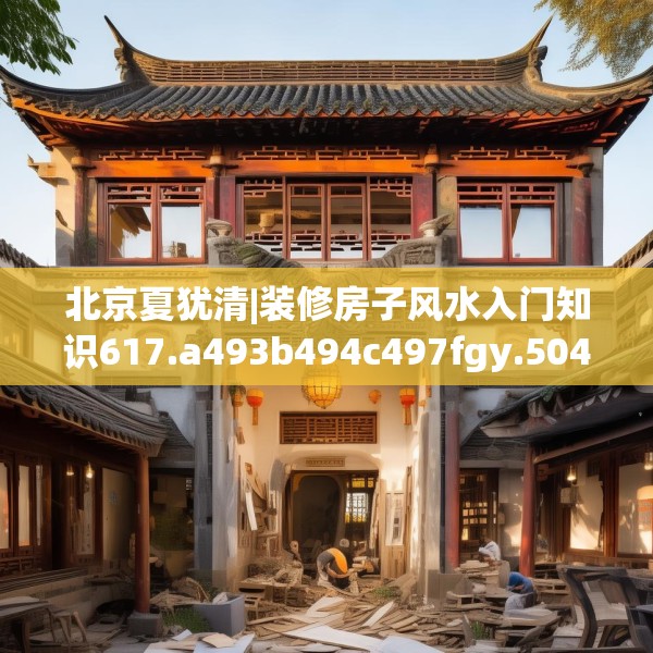 北京夏犹清|装修房子风水入门知识617.a493b494c497fgy.504fds