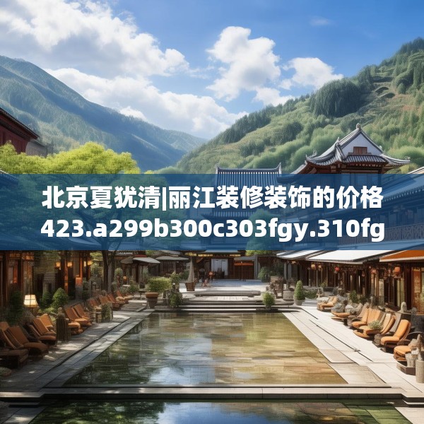 北京夏犹清|丽江装修装饰的价格423.a299b300c303fgy.310fghfd