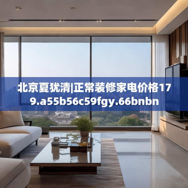北京夏犹清|正常装修家电价格179.a55b56c59fgy.66bnbn