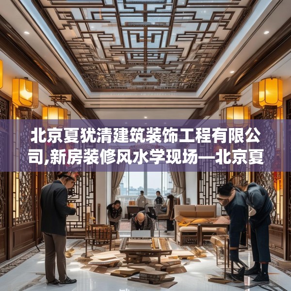北京夏犹清建筑装饰工程有限公司,新房装修风水学现场—北京夏犹清建筑装饰工程有限公司260.a136b137c140fgy.147wew