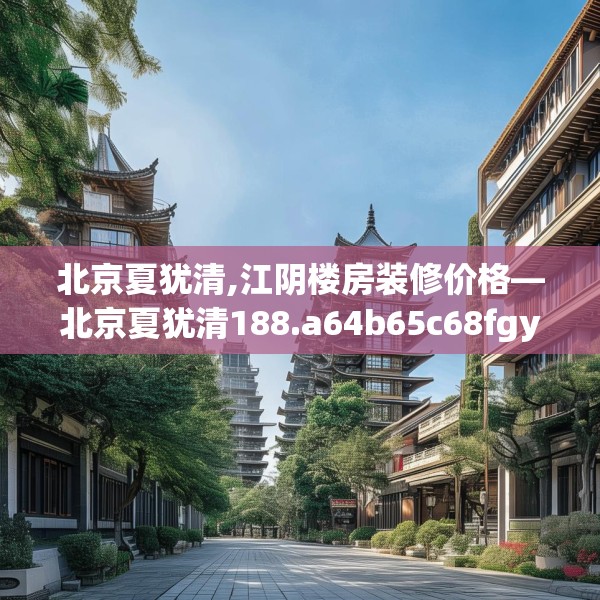 北京夏犹清,江阴楼房装修价格—北京夏犹清188.a64b65c68fgy.75wew
